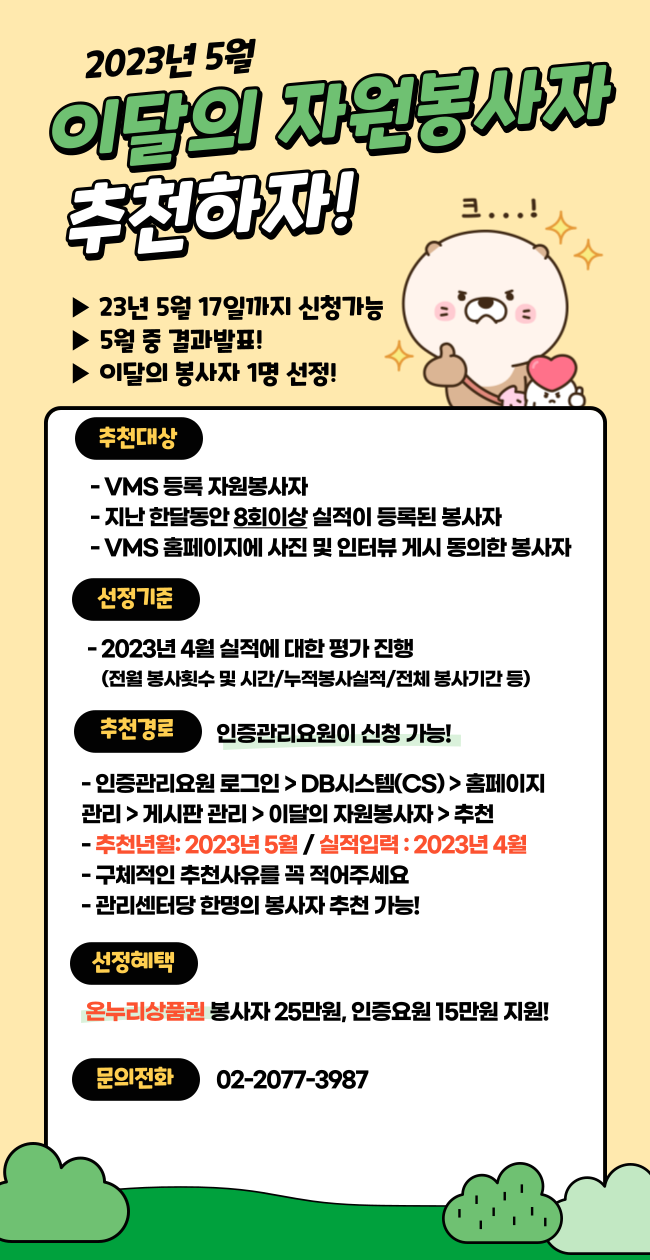 2023년 5월 이달의 자원봉사자 추천하자! 23년 5월17일 까지 신청가능 5월중 결과발표 이달의 봉사자 1명 선정 추천대상 vms등록 자원봉사자, 지난 한달동안 8회이상 실적이 등록된 봉사자,vms 홈페이지에 사진 및 인터뷰게시 동의한 봉사자 선정기준 2023년 4월 실적에 대한 평가 진행 (전월 봉사횟수 및 시간/누적봉사실적/전체봉사기간등) 추천경로 인증관리요원이 신청가능 인증관리요원 로그인>db시스템(cs)>홈페이지관리>게시판관리>이당의 자원봉사자>추천 추천년월:2023년5월/실적입력:2023년4월 구체적은 사유를 꼭 적어주세요. 관리센터당 한명의 봉사자 추천가능 선정혜택 온누리상품권 봉사자 25만원, 인증요원15만원 지원 문의전화 20-2077-3987